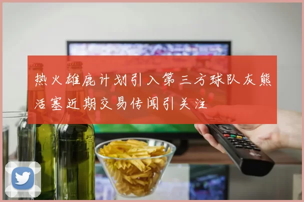 热火雄鹿计划引入第三方球队灰熊活塞近期交易传闻引关注