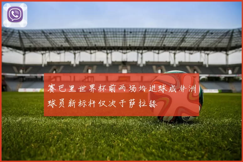 赛巴里世界杯前两场均进球成非洲球员新标杆仅次于萨拉赫