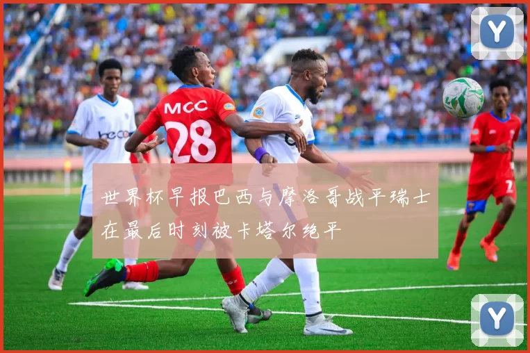 世界杯早报巴西与摩洛哥战平瑞士在最后时刻被卡塔尔绝平
