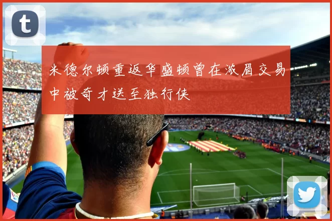 米德尔顿重返华盛顿曾在浓眉交易中被奇才送至独行侠