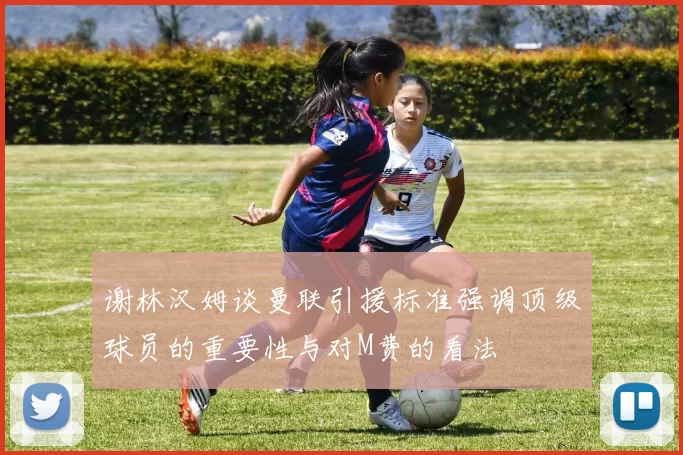谢林汉姆谈曼联引援标准强调顶级球员的重要性与对M费的看法