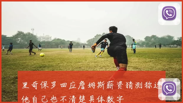 里奇保罗回应詹姆斯薪资猜测称连他自己也不清楚具体数字