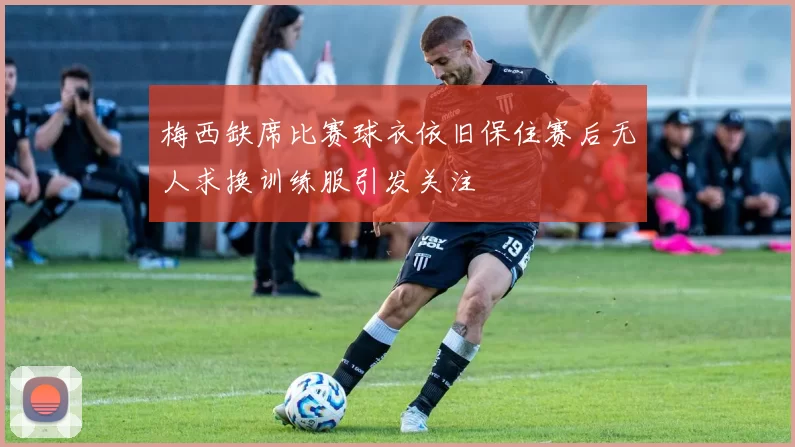 梅西缺席比赛球衣依旧保住赛后无人求换训练服引发关注