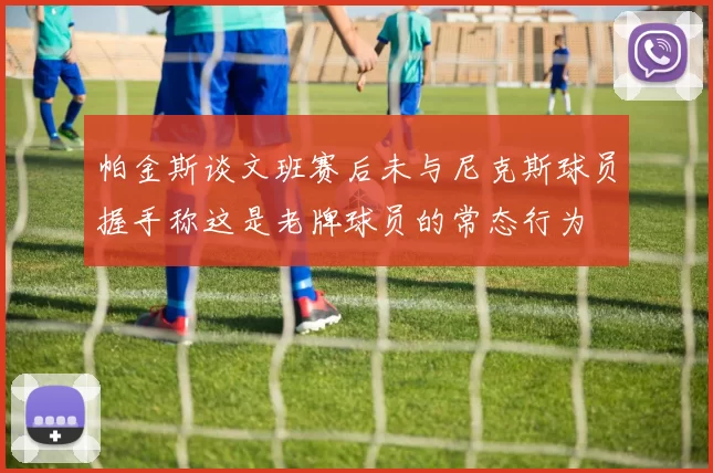 帕金斯谈文班赛后未与尼克斯球员握手称这是老牌球员的常态行为