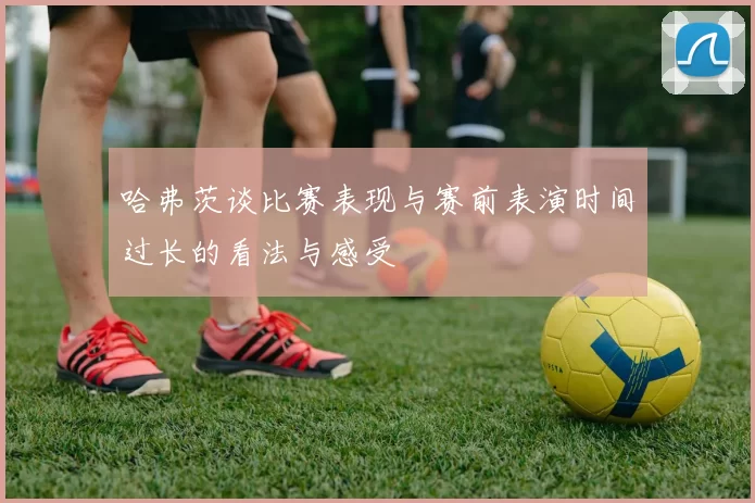 哈弗茨谈比赛表现与赛前表演时间过长的看法与感受