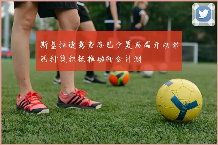 斯基拉透露查洛巴今夏或离开切尔西科莫积极推动转会计划