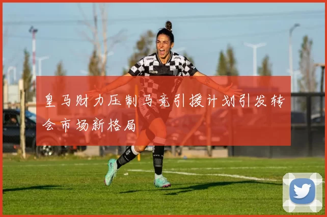 皇马财力压制马竞引援计划引发转会市场新格局