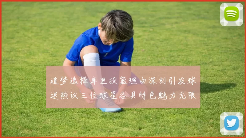 追梦选择库里投篮理由深刻引发球迷热议三位球星各具特色魅力无限